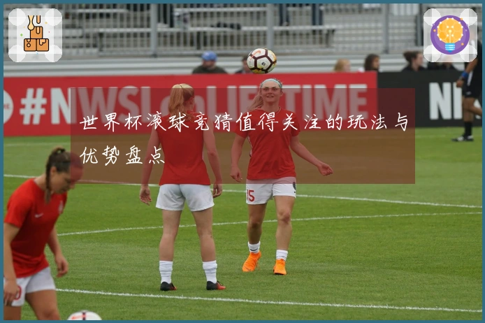 世界杯滚球竞猜值得关注的玩法与优势盘点